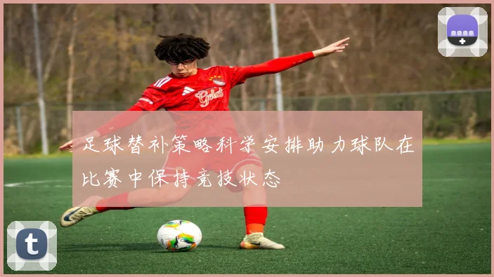 足球替补策略科学安排助力球队在比赛中保持竞技状态