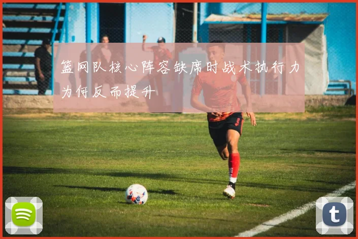 篮网队核心阵容缺席时战术执行力为何反而提升