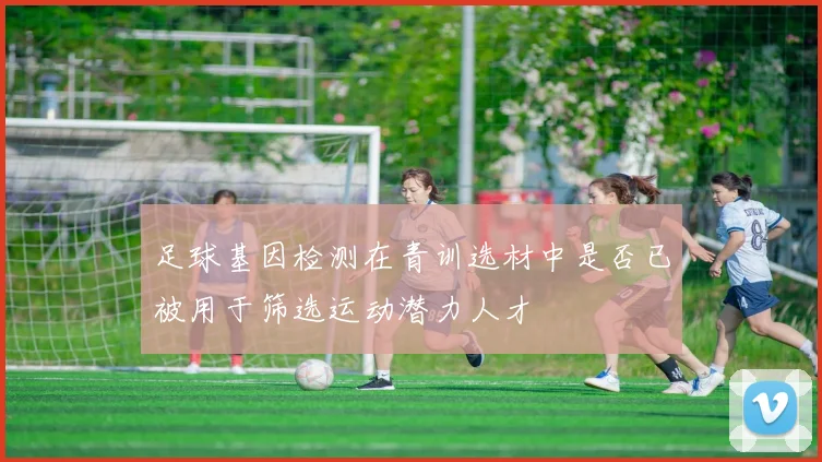 足球基因检测在青训选材中是否已被用于筛选运动潜力人才