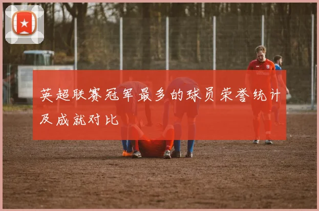 英超联赛冠军最多的球员荣誉统计及成就对比