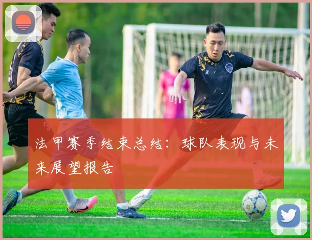 法甲赛季结束总结：球队表现与未来展望报告