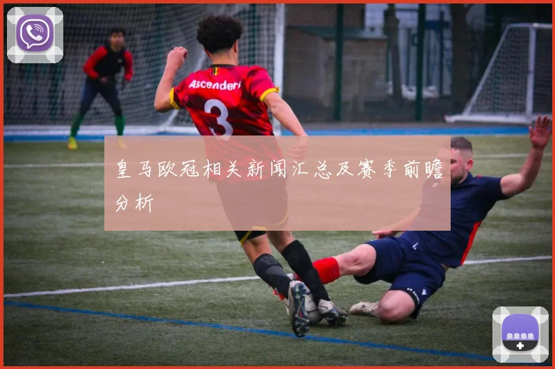 皇马欧冠相关新闻汇总及赛季前瞻分析
